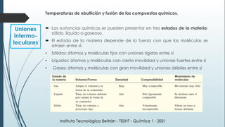 Temperaturas de ebullición y fusión de los compuestos químicos.
 Las sustancias químicas se pueden presentar en tres estados de la materia:
sólido, líquido o gaseoso.
 El estado de la materia depende de la fuerza con que las moléculas se
atraen entre sí:
• Sólidos: átomos y moléculas fijos con uniones rígidas entre sí
• Líquidos: átomos y moléculas con cierta movilidad y uniones fuertes entre sí
• Gases: átomos y moléculas con gran movilidad y uniones débiles entre sí
Uniones
intermo-
leculares
 