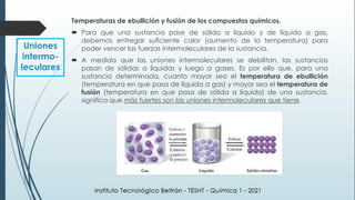 Temperaturas de ebullición y fusión de los compuestos químicos.
 Para que una sustancia pase de sólido a líquido y de líquido a gas,
debemos entregar suficiente calor (aumento de la temperatura) para
poder vencer las fuerzas intermoleculares de la sustancia.
 A medida que las uniones intermoleculares se debilitan, las sustancias
pasan de sólidas a líquidas y luego a gases. Es por ello que, para una
sustancia determinada, cuanto mayor sea el temperatura de ebullición
(temperatura en que pasa de líquida a gas) y mayor sea el temperatura de
fusión (temperatura en que pasa de sólida a líquida) de una sustancia,
significa que más fuertes son las uniones intermoleculares que tiene.
Uniones
intermo-
leculares
 