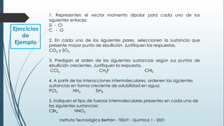Ejercicios
de
Ejemplo
1. Representen el vector momento dipolar para cada uno de los
siguientes enlaces:
Si - Cl
C - O
2. En cada uno de los siguientes pares, seleccionen la sustancia que
presente mayor punto de ebullición. Justifiquen las respuestas.
CO2 y SO2
3. Predigan el orden de las siguientes sustancias según sus puntos de
ebullición crecientes. Justifiquen la respuesta.
CCl4 CH3F CHI3
4. A partir de las interacciones intermoleculares, ordenen las siguientes
sustancias en forma creciente de solubilidad en agua:
PCl3 NH3 SiH4
5. Indiquen el tipo de fuerzas intermoleculares presentes en cada una de
las siguientes sustancias:
CBr4 HNO2
 