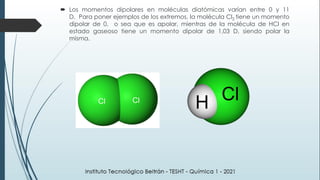  Los momentos dipolares en moléculas diatómicas varían entre 0 y 11
D. Para poner ejemplos de los extremos, la molécula Cl2 tiene un momento
dipolar de 0, o sea que es apolar, mientras de la molécula de HCl en
estado gaseoso tiene un momento dipolar de 1,03 D, siendo polar la
misma.
 