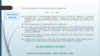 Momento
Dipolar
¡LO IGUAL DISUELVE A LO IGUAL!
Pero supongamos una molécula como la siguiente:
 La diferencia de electronegatividad entre los átomos de oxígeno y carbono
debería dar un momento dipolar distinto de cero. Sin embargo está
demostrado experimentalmente que la molécula de dióxido de carbono es
apolar
 Esto de explica por la geometría de la molécula
 Con esto queda demostrado que la polaridad de una molécula depende de
los momentos dipolares de enlace así como de la geometría molecular
determinada por la teoría de repulsión de los electrones de la capa de
valencia (TREPEV).
 El momento dipolar permite explicar la disolución de moléculas en solventes
polares o no polares
 Cuanto mas cercano a cero sea el momento dipolar menos polar será la
molécula y se disolverá mas fácilmente en compuestos no polares
 