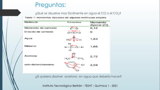 Preguntas:
¿Qué se disuelve mas fácilmente en agua el CO o el CO2?
¿Si quisiera disolver acetona en agua que debería hacer?
 