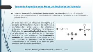 Teoría de Repulsión entre Pares de Electrones de Valencia
 La teoría de repulsión entre pares de electrones de valencia (TREPEV) dice que los
enlaces y los pares de electrones no enlazados buscarán permanecer lo más alejados
posibles entre sí.
En estos tres casos, el nitrógeno, el oxígeno y el
carbono centrales tienen 4 pares de electrones a
su alrededor entre pares de electrones
enlazantes (enlaces) y electrones no enlazantes
(orbitales). La geometría electrónica para 4 pares
de electrones son los vértices de un tetraedro
(pirámide de base triangular). Pero la geometría
molecular es diferente en los tres casos ya que
sólo considera la geometría de la molécula
considerando a los átomos y sus enlaces, pero
omite los electrones no enlazantes.
 
