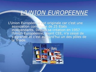L’UNION EUROPEENNE
L’Union Européenne est originale car c’est une
association constituée de 25 Etats
indépendants. Depuis sa création en 1957
l’Union Européenne, avant CEE, n’a cessé de
s’agrandir et c’est aujourd’hui un des pôles de
la Triade.
 