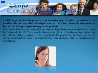 La UE ha prohibido las pruebas con animales para fabricar cosméticos y ha establecido normas sobre el etiquetado de todos los bienes de consumo de forma que siempre sepamos lo que compramos. Los consumidores están protegidos por algunas leyes básicas que se aplican en todos los países de la UE. Por ejemplo, las normas de la UE estipulan que todos los ingredientes deben aparecer en la etiqueta de los productos. En 2003, los líderes europeos decidieron parar los experimentos con animales para la producción de cosméticos. 