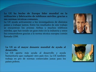 La UE ha hecho de Europa líder mundial en la utilización y fabricación de teléfonos móviles, gracias a sus normas técnicas comunes. La UE ayuda activamente a los investigadores de distintos países a trabajar juntos. Entre los resultados de este trabajo se encuentran los aviones Airbus y muchos teléfonos móviles, que han tenido un gran éxito en la industria y entre los consumidores gracias a la norma técnica europea común llamada GSM. La UE es el mayor donante mundial de ayuda al desarrollo. La UE aporta más ayuda al desarrollo y ayuda humanitaria que cualquier otro país rico. La UE también trabaja en pro de normas comerciales justas para los países pobres. 