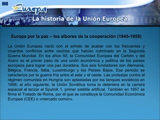 Europa por la paz – los albores de la cooperación (1945-1959) La Unión Europea nació con el anhelo de acabar con los frecuentes y cruentos conflictos entre vecinos que habían culminado en la Segunda Guerra Mundial. En los años 50, la Comunidad Europea del Carbón y del Acero es el primer paso de una unión económica y política de los países europeos para lograr una paz duradera. Sus seis fundadores son Alemania, Bélgica, Francia, Italia, Luxemburgo y los Países Bajos. Ese periodo se caracteriza por la guerra fría entre el este y el oeste. Las protestas contra el régimen comunista en Hungría son aplastadas por los tanques soviéticos en 1956; al año siguiente, la Unión Soviética toma la delantera en la carrera espacial al lanzar el Sputnik 1, primer satélite artificial. También en 1957 se firma el Tratado de Roma, por el que se constituye la Comunidad Económica Europea (CEE) o «mercado común».  