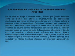 Los «vibrantes 60» – una etapa de crecimiento económico (1960-1969) En los años 60 surge la «cultura joven», avivada por grupos musicales como los Beatles que atraen a muchedumbres de adolescentes dondequiera que vayan, contribuyen a estimular una revolución cultural y agrandan la brecha generacional. Es un buen momento para la economía, favorecido, entre otras cosas, porque los países de la UE dejan de percibir derechos de aduana por las transacciones comerciales entre sí. También acuerdan ejercer un control conjunto de la producción alimentaria y, de este modo, se garantiza un abastecimiento suficiente que, incluso, llega a desembocar pronto en el excedente de producción agrícola. Mayo de 1968 es recordado por la revuelta estudiantil en París, y muchos cambios en la sociedad y los hábitos de vida se relacionan con la llamada «generación del 68». 