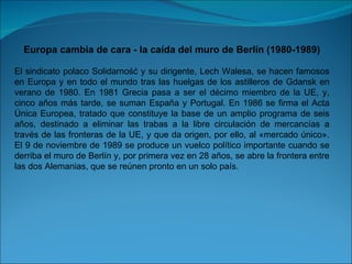 Europa cambia de cara - la caída del muro de Berlín (1980-1989) El sindicato polaco Solidarność y su dirigente, Lech Walesa, se hacen famosos en Europa y en todo el mundo tras las huelgas de los astilleros de Gdansk en verano de 1980. En 1981 Grecia pasa a ser el décimo miembro de la UE, y, cinco años más tarde, se suman España y Portugal. En 1986 se firma el Acta Única Europea, tratado que constituye la base de un amplio programa de seis años, destinado a eliminar las trabas a la libre circulación de mercancías a través de las fronteras de la UE, y que da origen, por ello, al «mercado único». El 9 de noviembre de 1989 se produce un vuelco político importante cuando se derriba el muro de Berlín y, por primera vez en 28 años, se abre la frontera entre las dos Alemanias, que se reúnen pronto en un solo país. 