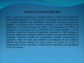 Europa sin fronteras (1990-1999) Con la caída del comunismo en Europa central y oriental los europeos se sienten más próximos. En 1993 culmina la creación del mercado único con las «cuatro libertades» de circulación: mercancías, servicios, personas y capitales. La década de los noventa es también la de dos Tratados: el de Maastricht, de la Unión Europea, de 1993, y el de Amsterdam de 1999. Los ciudadanos se preocupan por la protección del medio ambiente y por la actuación conjunta en asuntos de seguridad y defensa. En 1995 ingresan en la UE tres países más, Austria, Finlandia y Suecia. Los acuerdos firmados en Schengen, pequeña localidad de Luxemburgo, permiten gradualmente al ciudadano viajar sin tener que presentar el pasaporte en las fronteras. Millones de jóvenes estudian en otros países con ayuda de la UE. La comunicación se hace más fácil a medida que se extiende el uso del teléfono móvil y de Internet. 