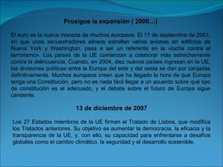 Prosigue la expansión ( 2000…) El euro es la nueva moneda de muchos europeos. El 11 de septiembre de 2001, en que unos secuestradores aéreos estrellan varios aviones en edificios de Nueva York y Washington, pasa a ser un referente en la «lucha contra el terrorismo». Los países de la UE comienzan a colaborar más estrechamente contra la delincuencia. Cuando, en 2004, diez nuevos países ingresan en la UE, las divisiones políticas entre la Europa del este y del oeste se dan por zanjadas definitivamente. Muchos europeos creen que ha llegado la hora de que Europa tenga una Constitución, pero no es nada fácil llegar a un acuerdo sobre qué tipo de constitución es el adecuado, y el debate sobre el futuro de Europa sigue candente. 13 de diciembre de 2007 Los 27 Estados miembros de la UE firman el Tratado de Lisboa, que modifica los Tratados anteriores. Su objetivo es aumentar la democracia, la eficacia y la transparencia de la UE, y, con ello, su capacidad para enfrentarse a desafíos globales como el cambio climático, la seguridad y el desarrollo sostenible. 