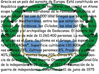 Grecia  es un país del sureste de Europa. Está constituido en República parlamentaria. Su territorio, con capital en  Atena ocupa la región más meridional de la Península Balcánica, al que se añaden las casi 6.000 islas Griegas que se extienden por el Mar Mediterráneo, entre las que estarían las Islas  Jónicas, las  Sarónicas , las   Cícladas , las islas del  Egeo , la is- la de  Creta y el archipiélago de Dodecanso. El  número   de  po blación  es de más de 11.260.400 personas. La moneda que se utiliza es el Euro. Su idioma es el Griego. Su superficie total:131,940kmº. Superficie cultibable:130,800kmº. Culti- vos anuales:23%, Cultivos perennes:8%, Praderas y pastos: 40%,bosques y montes bajos:20%, Otros:9%. Independen- cia de Grecia:1829 del imperio Otomano, Fiesta nacional:Día de la independencia:25 de marzo 1821. Proclamación de la  guerra de independencia. Constitución:11 de junio de 1975  