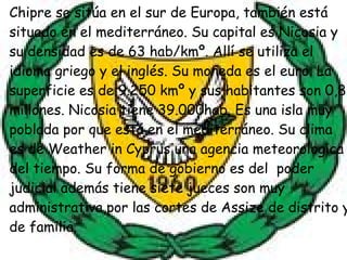 Chipre se sitúa en el sur de Europa, también está situado en el mediterráneo. Su capital es Nicosia y su densidad es de 63 hab/kmº. Allí se utiliza el idioma griego y el inglés. Su moneda es el euro. La superficie es de 9.250 kmº y sus habitantes son 0,8 millones. Nicosia tiene 39.000hab. Es una isla muy poblada por que está en el mediterráneo. Su clima es de Weather in Cyprus una agencia meteorologica del tiempo. Su forma de gobierno es del  poder judicial además tiene siete jueces son muy administrativa,por las cortes de Assize de distrito y de familia.  