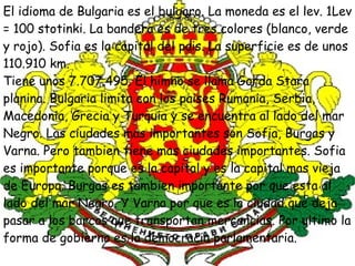 El idioma de Bulgaria es el bulgaro. La moneda es el lev. 1Lev = 100 stotinki. La bandera es de tres colores (blanco, verde y rojo). Sofia es la capital del pais. La superficie es de unos 110.910 km. Tiene unos 7.707.495. El himno se llama Gorda Stara planina. Bulgaria limita con los paises Rumania, Serbia, Macedonia, Grecia y Turquia y se encuentra al lado del mar Negro. Las ciudades mas importantes son Sofia, Burgas y Varna. Pero tambien tiene mas ciudades importantes. Sofia es importante porque es la capital y es la capital mas vieja de Europa. Burgas es tambien importante por que esta al lado del mar Negro. Y Varna por que es la ciudad que deja pasar a los barcos que transportan mercancias. Por ultimo la forma de gobierno es la democracia parlamentaria. 
