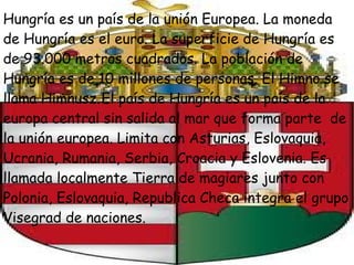 Hungría es un país de la unión Europea. La moneda de Hungría es el euro. La superficie de Hungría es de 93.000 metros cuadrados. La población de Hungría es de 10 millones de personas. El Himno se llama Himnusz.   El país de Hungría es un país de la europa central sin salida al mar que forma parte  de la unión europea. Limita con Asturias, Eslovaquia, Ucrania, Rumania, Serbia, Croacia y Eslovenia. Es llamada localmente Tierra de magiares junto con Polonia, Eslovaquia, Republica Checa integra el grupo Visegrad de naciones. 