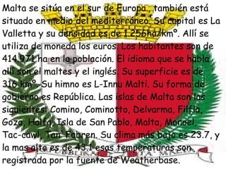 Malta se sitúa en el sur de Europa., también está situado en medio del mediterráneo. Su capital es La Valletta y su densidad es de 1.256ha/kmº. Allí se utiliza de moneda los euros. Los habitantes son de 414.971 ha en la población. El idioma que se habla allí son el maltes y el inglés. Su superficie es de  316 kmº. Su himno es L-Innu Malti. Su forma de gobierno es República. Las islas de Malta son las siguientes: Comino, Cominotto, Delvarma, Filfla, Gozo, Halfa, Isla de San Pablo, Malta, Manoel,  Tac-cawl, Tan`Fabren. Su clima más bajo es 23.7, y la mas alta es de 43.1 esas temperaturas son registrada por la fuente de Weatherbase. 