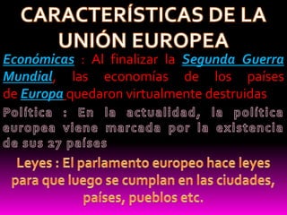 CARACTERÍSTICAS DE LA UNIÓN EUROPEAEconómicas : Al finalizar la Segunda Guerra Mundial, las economías de los países de Europa quedaron virtualmente destruidasPolítica : En la actualidad, la política europea viene marcada por la existencia de sus 27 paísesLeyes : El parlamento europeo hace leyes para que luego se cumplan en las ciudades, países, pueblos etc. 