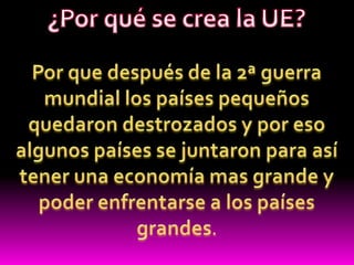 ¿Por qué se crea la UE?Por que después de la 2ª guerra mundial los países pequeños quedaron destrozados y por eso algunos países se juntaron para así tener una economía mas grande y poder enfrentarse a los países grandes.