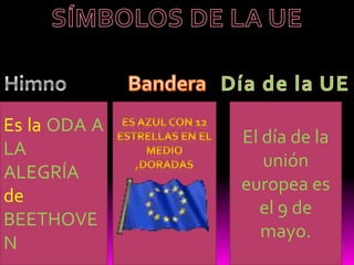 SÍMBOLOS DE LA UEHimnoBanderaDía de la UEEs la ODA A LA ALEGRÍA de BEETHOVENEl día de la unión europea es el 9 de mayo.Es azul con 12 estrellas en el medio ,doradas 
