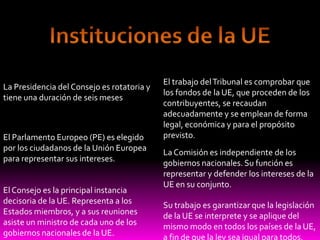 Instituciones de la UEEl trabajo del Tribunal es comprobar que los fondos de la UE, que proceden de los contribuyentes, se recaudan adecuadamente y se emplean de forma legal, económica y para el propósito previsto.La Presidencia del Consejo es rotatoria y tiene una duración de seis mesesEl Parlamento Europeo (PE) es elegido por los ciudadanos de la Unión Europea para representar sus intereses.La Comisión es independiente de los gobiernos nacionales. Su función es representar y defender los intereses de la UE en su conjunto.El Consejo es la principal instancia decisoria de la UE. Representa a los Estados miembros, y a sus reuniones asiste un ministro de cada uno de los gobiernos nacionales de la UE.Su trabajo es garantizar que la legislación de la UE se interprete y se aplique del mismo modo en todos los países de la UE, a fin de que la ley sea igual para todos.