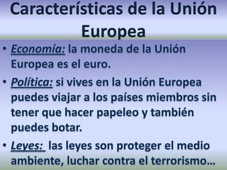 Características de la Unión EuropeaEconomía: la moneda de la Unión Europea es el euro.Política: si vives en la Unión Europea puedes viajar a los países miembros sin tener que hacer papeleo y también puedes botar.Leyes: las leyes son proteger el medio ambiente, luchar contra el terrorismo…