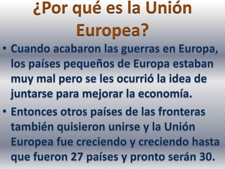 ¿Por qué es la Unión Europea?Cuando acabaron las guerras en Europa, los países pequeños de Europa estaban muy mal pero se les ocurrió la idea de juntarse para mejorar la economía.Entonces otros países de las fronteras también quisieron unirse y la Unión Europea fue creciendo y creciendo hasta que fueron 27 países y pronto serán 30.