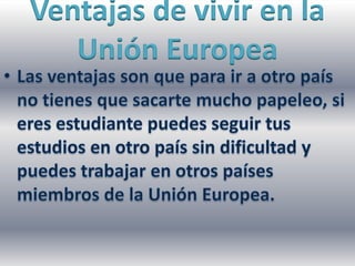 Ventajas de vivir en la Unión EuropeaLas ventajas son que para ir a otro país no tienes que sacarte mucho papeleo, si eres estudiante puedes seguir tus estudios en otro país sin dificultad y puedes trabajar en otros países miembros de la Unión Europea.