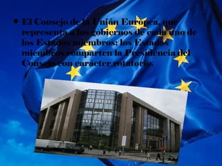 • El Consejo de la Unión Europea, que
  representa a los gobiernos de cada uno de
  los Estados miembros; los Estados
  miembros comparten la Presidencia del
  Consejo con carácter rotatorio.
 