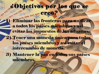 ¿Objetivos por los que se
          creo?
1) Eliminar las fronteras para unificar
   a todos los países miembros y asi
   evitar los impuestos de las aduanas.
2) Tener una moneda única para todos
   los países miembros y asi evitar el
   intercambio de moneda.
3) Mantener la paz en todos sus países
   miembros.
 
