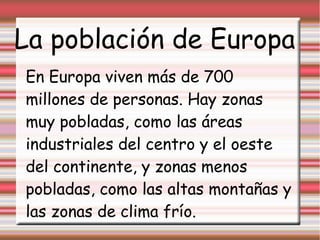 La población de Europa
En Europa viven más de 700
millones de personas. Hay zonas
muy pobladas, como las áreas
industriales del centro y el oeste
del continente, y zonas menos
pobladas, como las altas montañas y
las zonas de clima frío.
 