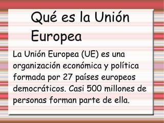 Qué es la Unión
    Europea
La Unión Europea (UE) es una
organización económica y política
formada por 27 países europeos
democráticos. Casi 500 millones de
personas forman parte de ella.
 