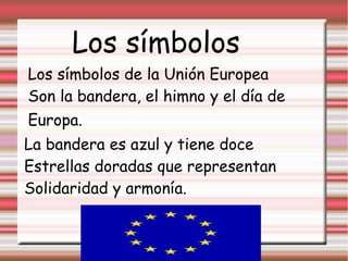 Los símbolos
Los símbolos de la Unión Europea
Son la bandera, el himno y el día de
Europa.
La bandera es azul y tiene doce
Estrellas doradas que representan
Solidaridad y armonía.
 