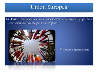 Unión Europea
La Unión Europea es una asociación económica y política
conformada por 27 países europeos .
Armando Sequeira Mora
 