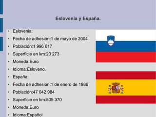 Eslovenia y España.
●

Eslovenia:

●

Fecha de adhesión:1 de mayo de 2004

●

Población:1 996 617

●

Superficie en km:20 273

●

Moneda:Euro

●

Idioma:Esloveno.

●

España:

●

Fecha de adhesión:1 de enero de 1986

●

Población:47 042 984

●

Superficie en km:505 370

●

Moneda:Euro

●

Idioma:Español

 