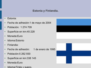 Estonia y Finlandia.
●

Estonia:

●

Fecha de adhesión:1 de mayo de 2004

●

Población: 1 274 709

●

Superficie en km:45 228

●

Moneda:Euro

●

Idioma:Estonio

●

Finlandia:

●

Fecha de adhesión:

●

Población:5 262 930

●

Superficie en km:338 145

●

Moneda:Euro

●

Idioma:Finés y sueco.

1 de enero de 1995

 