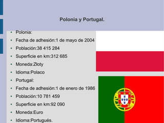 Polonia y Portugal.
●

Polonia:

●

Fecha de adhesión:1 de mayo de 2004

●

Población:38 415 284

●

Superficie en km:312 685

●

Moneda:Złoty

●

Idioma:Polaco

●

Portugal:

●

Fecha de adhesión:1 de enero de 1986

●

Población:10 781 459

●

Superficie en km:92 090

●

Moneda:Euro

●

Idioma:Portugués.

 