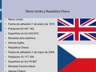Reino Unido y República Checa.
●

Reino Unido:

●

Fecha de adhesión:1 de enero de 1973

●

Población:63 047 162

●

Superficie en km:243 610

●

Moneda:Libra esterlina

●

Idioma:Inglés.

●

República Checa:

●

Fecha de adhesión:1 de mayo de 2004

●

Población:10 177 300

●

Superficie en km:78 867

●

Moneda:Corona checa

●

 