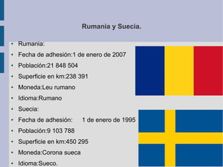 Rumania y Suecia.
●

Rumania:

●

Fecha de adhesión:1 de enero de 2007

●

Población:21 848 504

●

Superficie en km:238 391

●

Moneda:Leu rumano

●

Idioma:Rumano

●

Suecia:

●

Fecha de adhesión:

●

Población:9 103 788

●

Superficie en km:450 295

●

Moneda:Corona sueca

●

Idioma:Sueco.

1 de enero de 1995

 