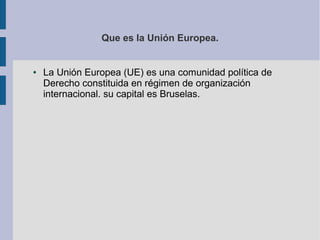 Que es la Unión Europea.

●

La Unión Europea (UE) es una comunidad política de
Derecho constituida en régimen de organización
internacional. su capital es Bruselas.

 