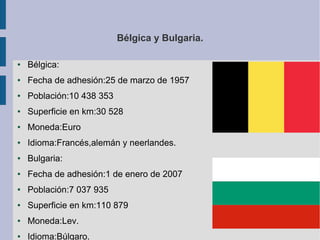 Bélgica y Bulgaria.
●

Bélgica:

●

Fecha de adhesión:25 de marzo de 1957

●

Población:10 438 353

●

Superficie en km:30 528

●

Moneda:Euro

●

Idioma:Francés,alemán y neerlandes.

●

Bulgaria:

●

Fecha de adhesión:1 de enero de 2007

●

Población:7 037 935

●

Superficie en km:110 879

●

Moneda:Lev.

●

Idioma:Búlgaro.

 