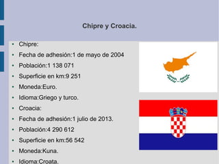 Chipre y Croacia.
●

Chipre:

●

Fecha de adhesión:1 de mayo de 2004

●

Población:1 138 071

●

Superficie en km:9 251

●

Moneda:Euro.

●

Idioma:Griego y turco.

●

Croacia:

●

Fecha de adhesión:1 julio de 2013.

●

Población:4 290 612

●

Superficie en km:56 542

●

Moneda:Kuna.

●

Idioma:Croata.

 