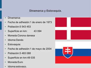 Dinamarca y Eslovaquia.
●

Dinamarca:

●

Fecha de adhesión:1 de enero de 1973

●

Población:5 543 453

●

Superficie en km:

●

Moneda:Corona danesa

●

Idioma:Danés

●

Eslovaquia:

●

Fecha de adhesión:1 de mayo de 2004

●

Población:5 483 088

●

Superficie en km:49 035

●

Moneda:Euro

●

Idioma:eslovaco.

43 094

 