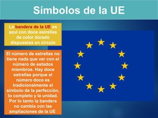 Símbolos de la UE
La bandera de la UE es
azul con doce estrellas
de color dorado
dispuestas en círculo
El número de estrellas no
tiene nada que ver con el
número de estados
miembros. Hay doce
estrellas porque el
número doce es
tradicionalmente el
símbolo de la perfección,
lo completo y la unidad.
Por lo tanto la bandera
no cambia con las
ampliaciones de la UE
 