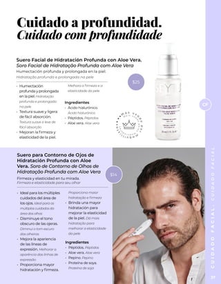 C
U
I
D
A
D
O
F
A
C
I
A
L
Cuidado a profundidad.
Cuidado com profundidade
•	 Humectación
profunda y prolongada
en la piel. Hidratação
profunda e prolongada
na pele
•	 Textura suave y ligera
de fácil absorción.
Textura suave e leve de
fácil absorção
•	 Mejoran la firmeza y
elasticidad de la piel.
Melhora a firmeza e a
elasticidade da pele
Ingredientes
•	 Ácido hialurónico.
Ácido hialurónico
•	 Péptidos. Péptidos
•	 Aloe vera. Aloe vera
Suero Facial de Hidratación Profunda con Aloe Vera.
Soro Facial de Hidratação Profunda com Aloe Vera
Humectación profunda y prolongada en la piel.
Hidratação profunda e prolongada na pele
Suero para Contorno de Ojos de
Hidratación Profunda con Aloe
Vera. Soro de Contorno de Olhos de
Hidratação Profunda com Aloe Vera
•	 Ideal para los múltiples
cuidados del área de
los ojos. Ideal para os
múltiplos cuidados da
área dos olhos
•	 Disminuye el tono
obscuro de las ojeras.
Diminui o tom escuro
das olheiras
•	 Mejora la apariencia
de las líneas de
expresión. Melhorar a
aparência das linhas de
expressão
•	 Proporciona mayor
hidratación y firmeza.
Proporciona maior
hidratação e firmeza
•	 Brinda una mayor
hidratación para
mejorar la elasticidad
de la piel. Dá mais
hidratação para
melhorar a elasticidade
da pele
Ingredientes
•	 Péptidos. Péptidos
•	 Aloe vera. Aloe vera
•	 Pepino. Pepino
•	 Proteína de soya.
Proteína de soja
Firmeza y elasticidad en tu mirada.
Firmeza e elasticidade para seu olhar
CF
C
U
I
D
A
D
O
F
A
C
I
A
L
.
C
U
I
D
A
D
O
F
A
C
I
A
L
37
$14
$25
 