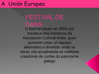 A Unión Europea
O festival naceu en 2004 por
iniciativa dos membros da
Asociación Cultural Arela, quen
quixeron crear un espazo
alternativo e divertido onde se
deran cita anualmente os mellores
creadores de curtas do panorama
galego
FESTIVAL DE
CANS
 