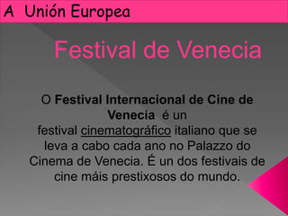 A Unión Europea
O Festival Internacional de Cine de
Venecia é un
festival cinematográfico italiano que se
leva a cabo cada ano no Palazzo do
Cinema de Venecia. É un dos festivais de
cine máis prestixosos do mundo.
Festival de Venecia
 