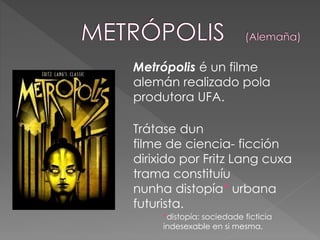 *distopía: sociedade ficticia
indesexable en si mesma.
Metrópolis é un filme
alemán realizado pola
produtora UFA.
Trátase dun
filme de ciencia- ficción
dirixido por Fritz Lang cuxa
trama constituíu
nunha distopía* urbana
futurista.
 
