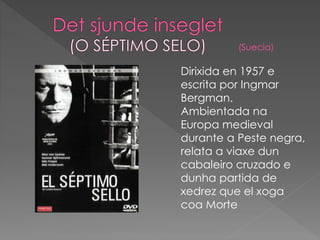Dirixida en 1957 e
escrita por Ingmar
Bergman.
Ambientada na
Europa medieval
durante a Peste negra,
relata a viaxe dun
cabaleiro cruzado e
dunha partida de
xedrez que el xoga
coa Morte
(Suecia)
 