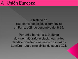 A Unión Europea
A historia do
cine como espectáculo comenzou
en París, o 28 de decembro de 1895.
Por unha banda, a tecnoloxía
do cinematógrafo evolucionou moito,
dende o primitivo cine mudo dos irmáns
Lumière , ata o cine dixital do século XXI.
 