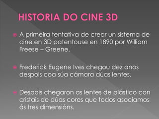  A primeira tentativa de crear un sistema de
cine en 3D patentouse en 1890 por William
Freese – Greene.
 Frederick Eugene Ives chegou dez anos
despois coa súa cámara dúas lentes.
 Despois chegaron as lentes de plástico con
cristais de dúas cores que todos asociamos
ás tres dimensións.
 
